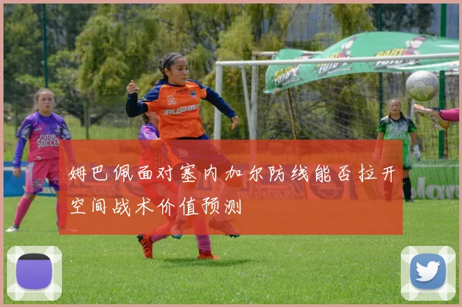 姆巴佩面对塞内加尔防线能否拉开空间战术价值预测