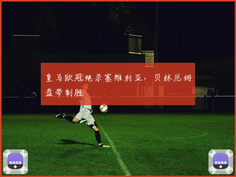 皇马欧冠绝杀塞维利亚，贝林厄姆盘带制胜
