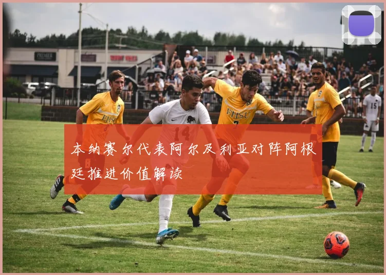 本纳赛尔代表阿尔及利亚对阵阿根廷推进价值解读