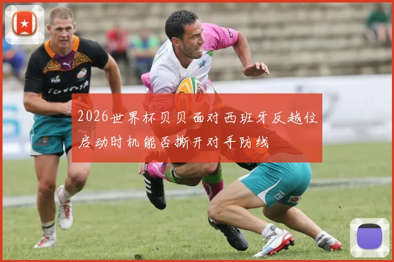2026世界杯贝贝面对西班牙反越位启动时机能否撕开对手防线