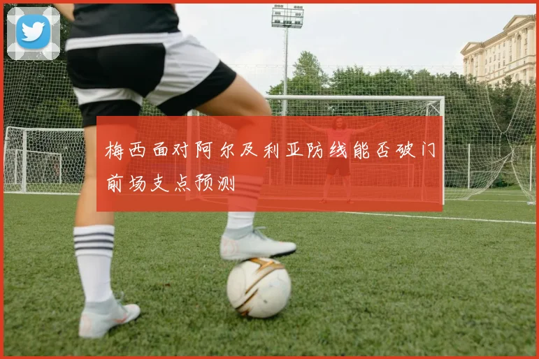 梅西面对阿尔及利亚防线能否破门前场支点预测