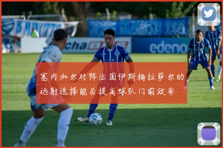 塞内加尔对阵法国伊斯梅拉萨尔的远射选择能否提高球队门前效率