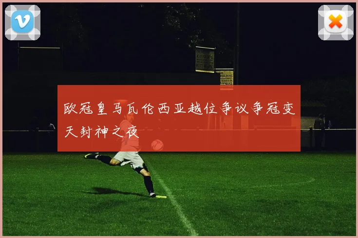 欧冠皇马瓦伦西亚越位争议争冠变天封神之夜