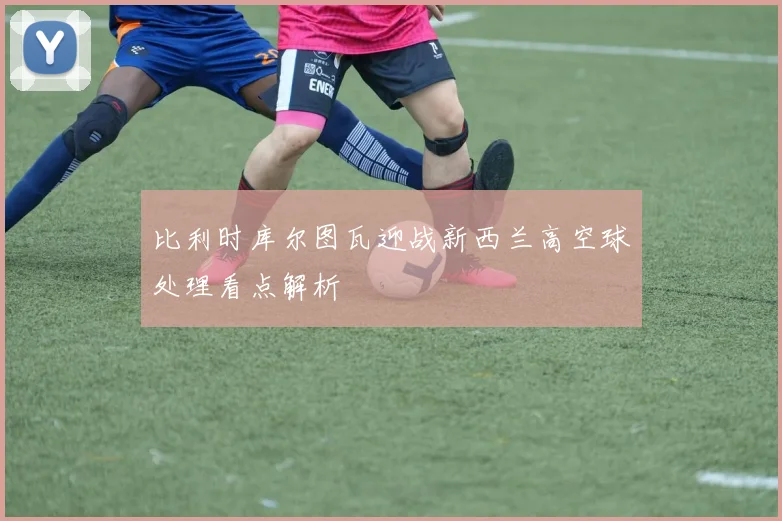 比利时库尔图瓦迎战新西兰高空球处理看点解析