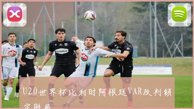 U20世界杯比利时阿根廷VAR改判锁定胜局