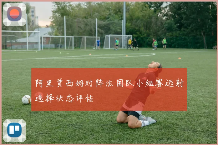 阿里贾西姆对阵法国队小组赛远射选择状态评估