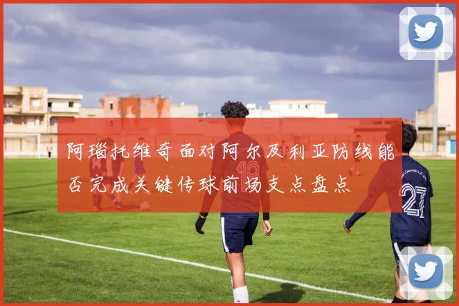 阿瑙托维奇面对阿尔及利亚防线能否完成关键传球前场支点盘点
