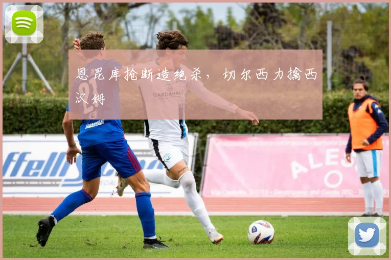 恩昆库抢断造绝杀，切尔西力擒西汉姆