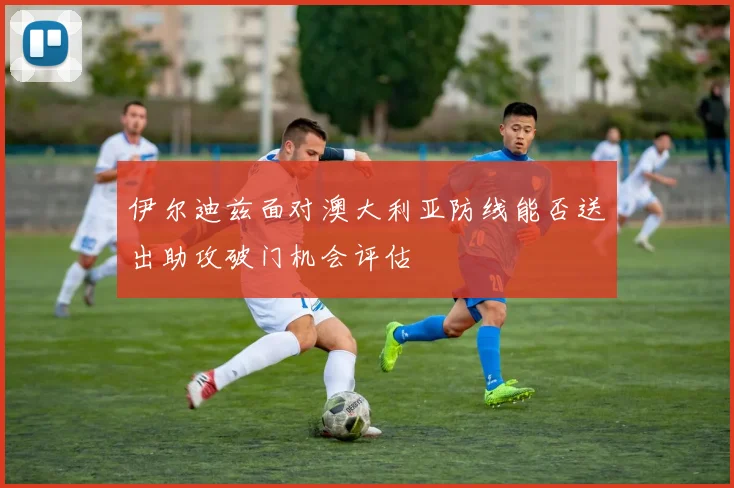 伊尔迪兹面对澳大利亚防线能否送出助攻破门机会评估