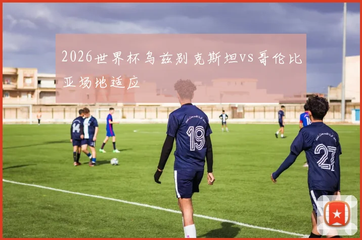 2026世界杯乌兹别克斯坦vs哥伦比亚场地适应