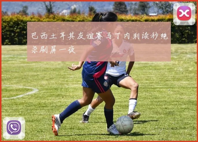 巴西土耳其友谊赛马丁内利读秒绝杀刷屏一夜