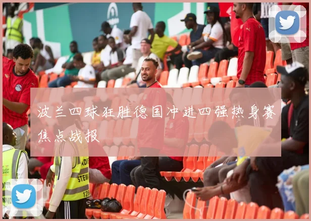 波兰四球狂胜德国冲进四强热身赛焦点战报