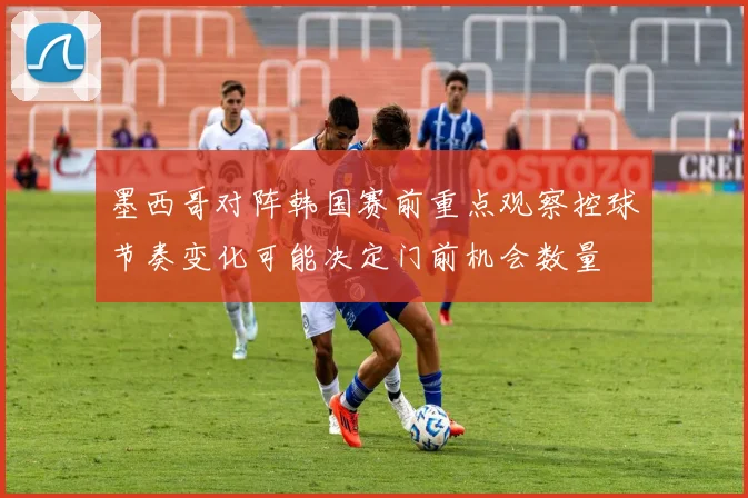 墨西哥对阵韩国赛前重点观察控球节奏变化可能决定门前机会数量