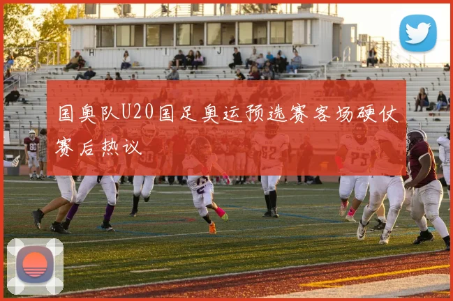 国奥队U20国足奥运预选赛客场硬仗赛后热议