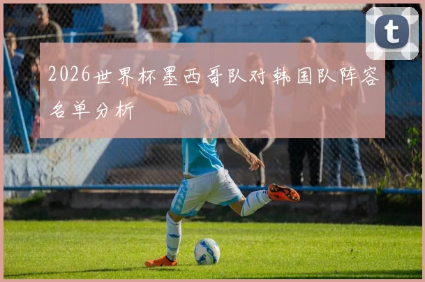 2026世界杯墨西哥队对韩国队阵容名单分析