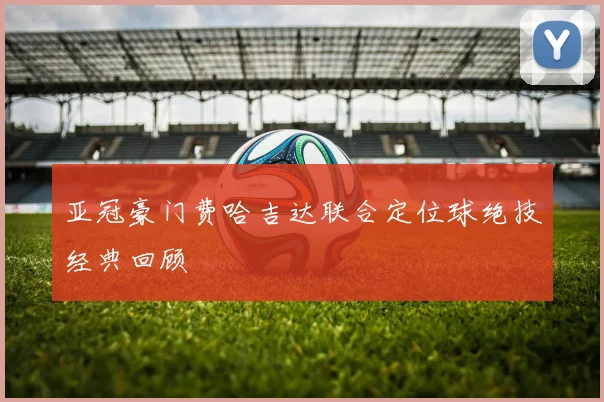 亚冠豪门费哈吉达联合定位球绝技经典回顾