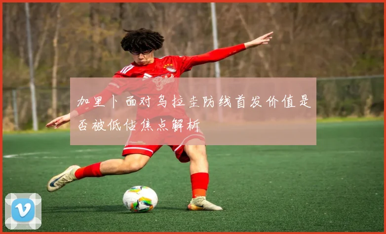 加里卜面对乌拉圭防线首发价值是否被低估焦点解析