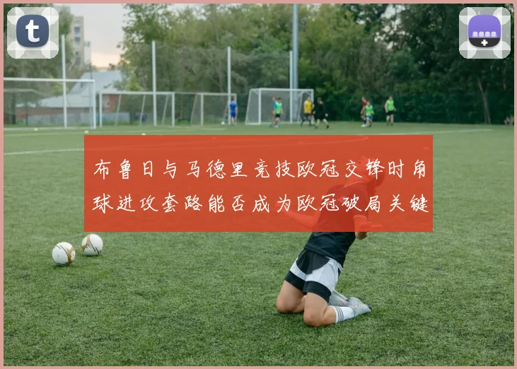布鲁日与马德里竞技欧冠交锋时角球进攻套路能否成为欧冠破局关键