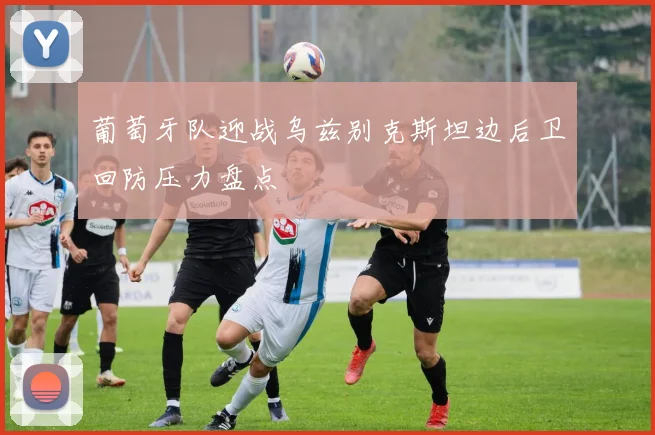 葡萄牙队迎战乌兹别克斯坦边后卫回防压力盘点
