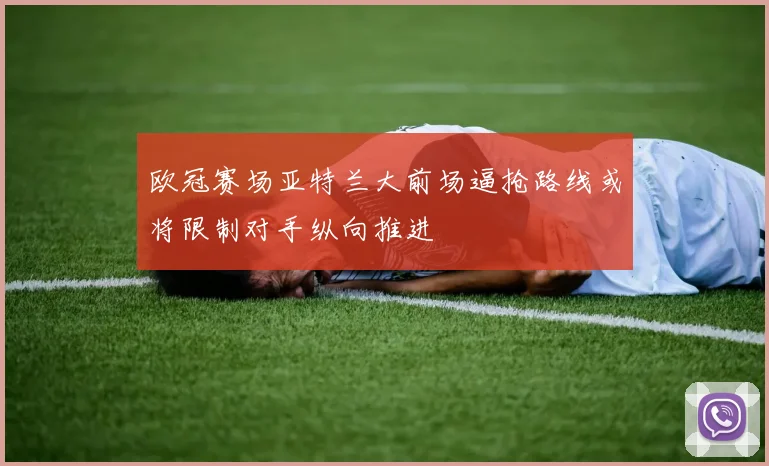 欧冠赛场亚特兰大前场逼抢路线或将限制对手纵向推进