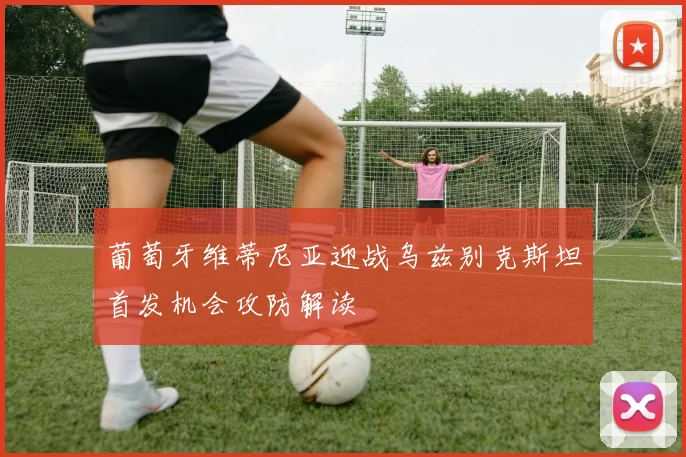 葡萄牙维蒂尼亚迎战乌兹别克斯坦首发机会攻防解读