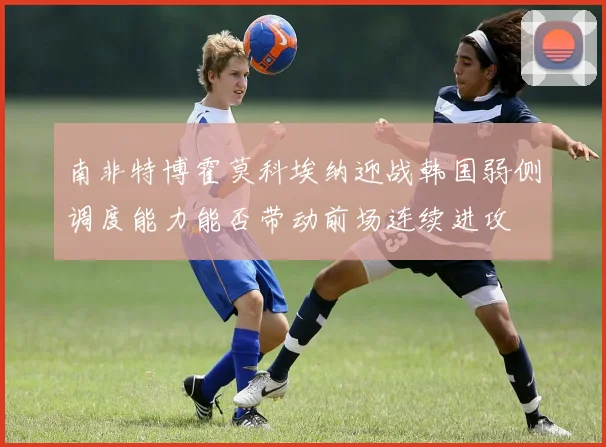 南非特博霍莫科埃纳迎战韩国弱侧调度能力能否带动前场连续进攻