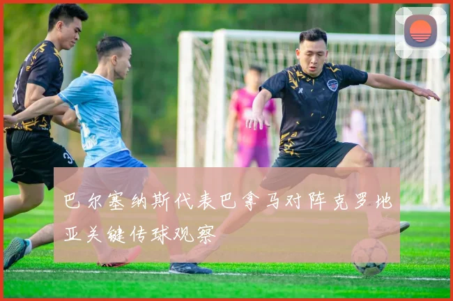 巴尔塞纳斯代表巴拿马对阵克罗地亚关键传球观察