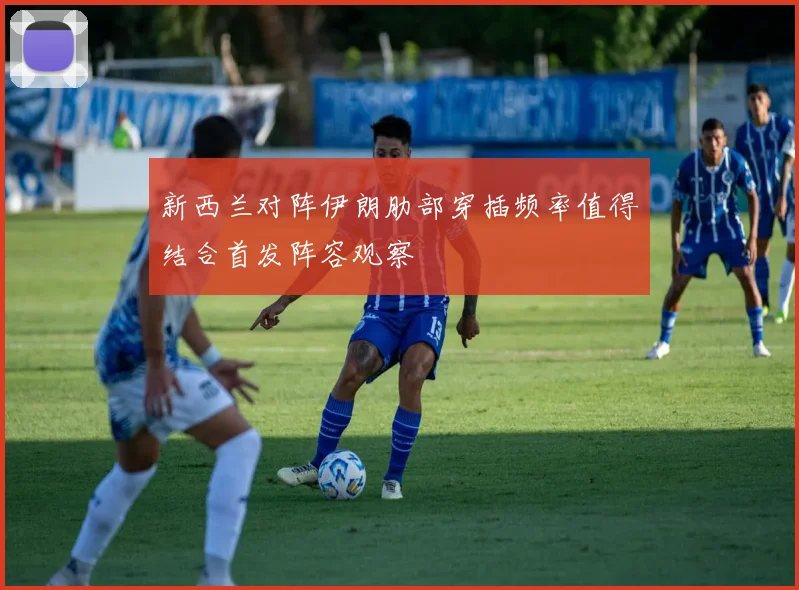 新西兰对阵伊朗肋部穿插频率值得结合首发阵容观察