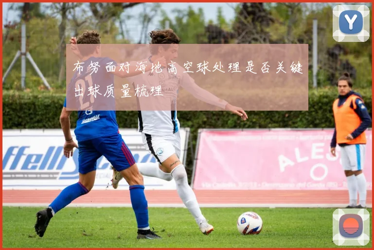 布努面对海地高空球处理是否关键出球质量梳理