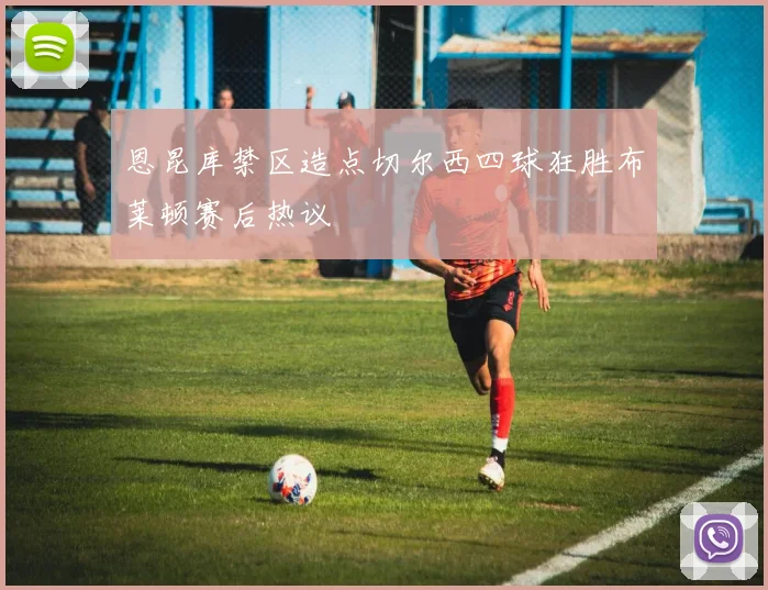 恩昆库禁区造点切尔西四球狂胜布莱顿赛后热议