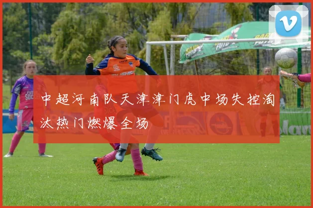 中超河南队天津津门虎中场失控淘汰热门燃爆全场