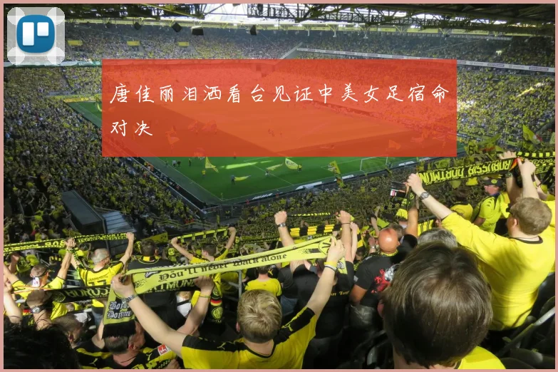 唐佳丽泪洒看台见证中美女足宿命对决