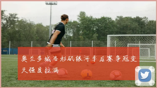 奥兰多城洛杉矶银河季后赛争冠变天强度拉满