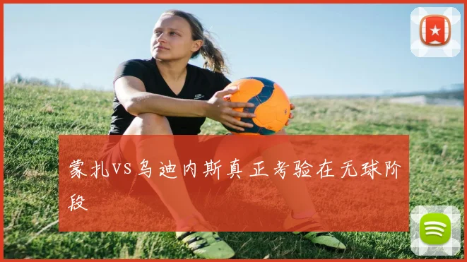 蒙扎vs乌迪内斯真正考验在无球阶段