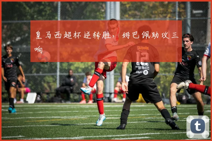皇马西超杯逆转胜，姆巴佩助攻三响