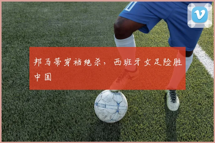 邦马蒂穿裆绝杀，西班牙女足险胜中国