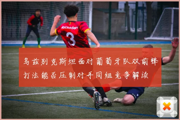 乌兹别克斯坦面对葡萄牙队双前锋打法能否压制对手同组竞争解读