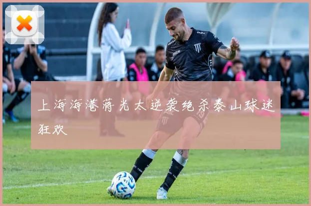 上海海港蒋光太逆袭绝杀泰山球迷狂欢