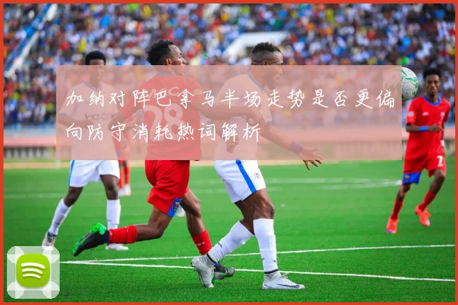 加纳对阵巴拿马半场走势是否更偏向防守消耗热词解析