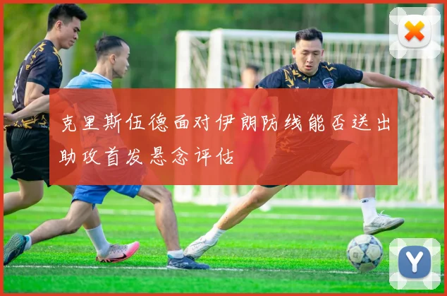克里斯伍德面对伊朗防线能否送出助攻首发悬念评估