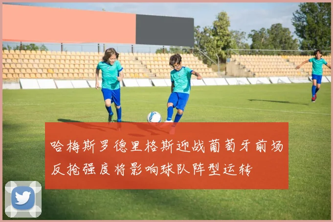 哈梅斯罗德里格斯迎战葡萄牙前场反抢强度将影响球队阵型运转