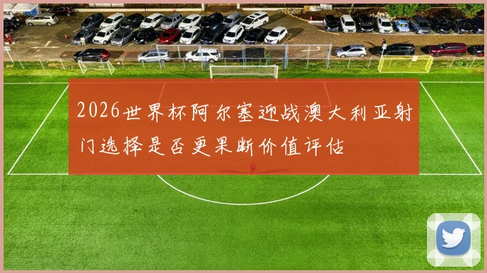 2026世界杯阿尔塞迎战澳大利亚射门选择是否更果断价值评估