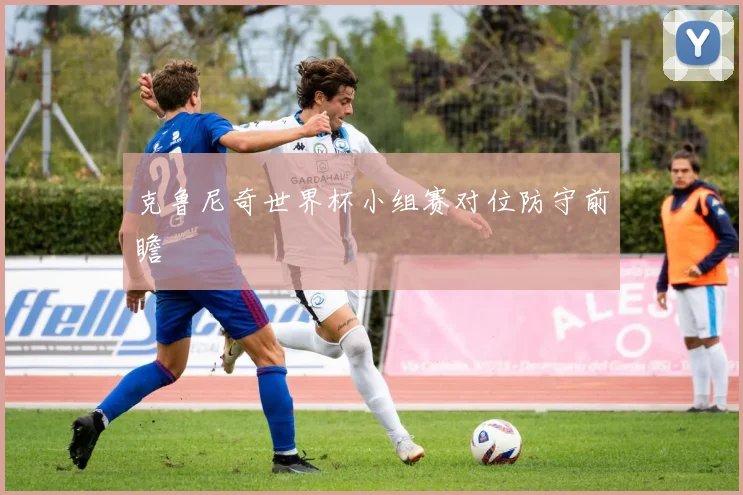 克鲁尼奇世界杯小组赛对位防守前瞻