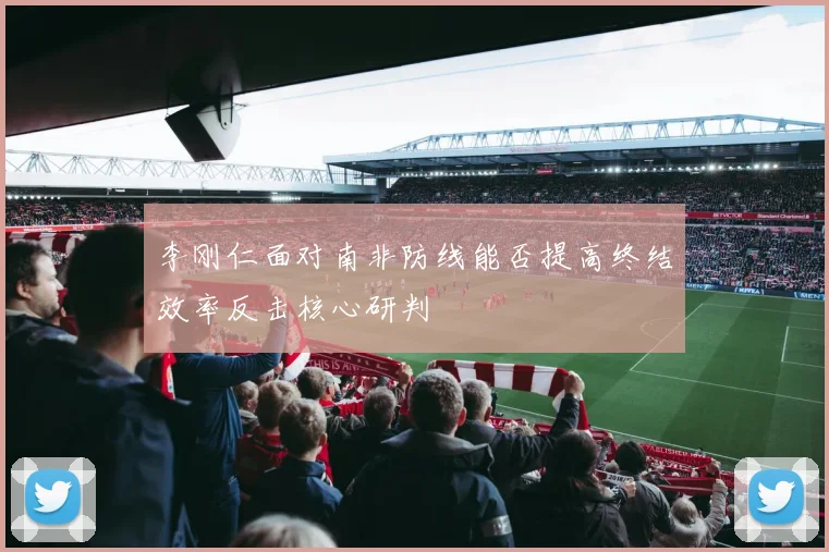 李刚仁面对南非防线能否提高终结效率反击核心研判