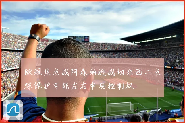 欧冠焦点战阿森纳迎战切尔西二点球保护可能左右中场控制权