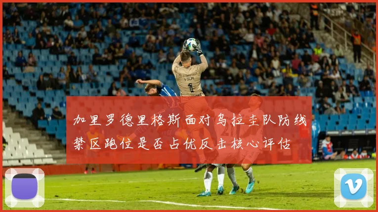 加里罗德里格斯面对乌拉圭队防线禁区跑位是否占优反击核心评估
