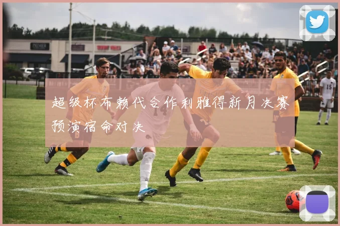 超级杯布赖代合作利雅得新月决赛预演宿命对决
