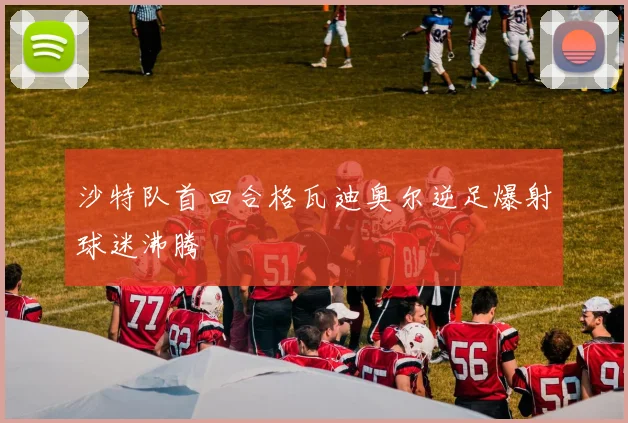 沙特队首回合格瓦迪奥尔逆足爆射球迷沸腾