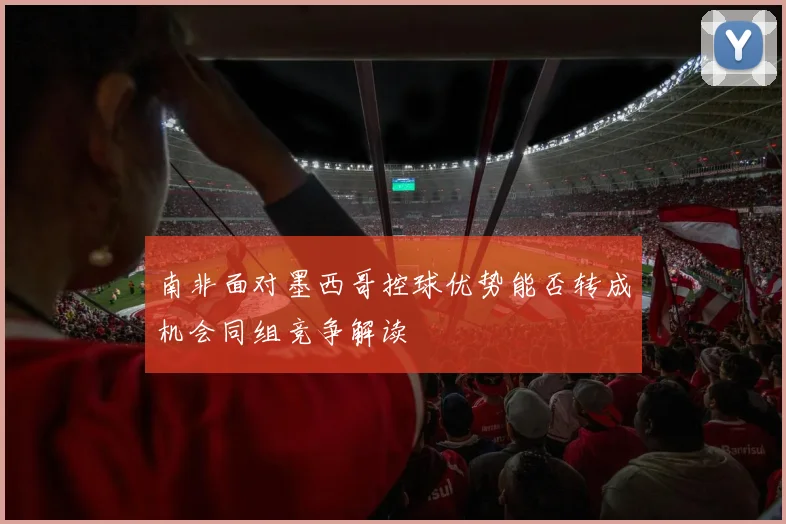 南非面对墨西哥控球优势能否转成机会同组竞争解读