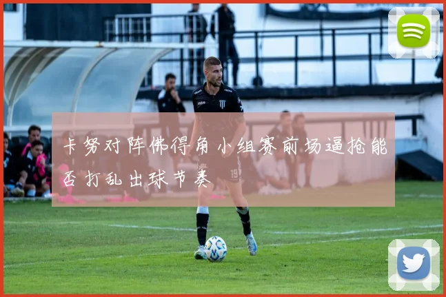 卡努对阵佛得角小组赛前场逼抢能否打乱出球节奏